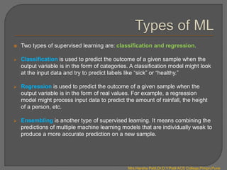  Two types of supervised learning are: classification and regression.
 Classification is used to predict the outcome of a given sample when the
output variable is in the form of categories. A classification model might look
at the input data and try to predict labels like “sick” or “healthy.”
 Regression is used to predict the outcome of a given sample when the
output variable is in the form of real values. For example, a regression
model might process input data to predict the amount of rainfall, the height
of a person, etc.
 Ensembling is another type of supervised learning. It means combining the
predictions of multiple machine learning models that are individually weak to
produce a more accurate prediction on a new sample.
Mrs.Harsha Patil,Dr.D.Y.Patil ACS College,Pimpri,Pune
 