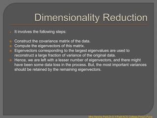  It involves the following steps:
 Construct the covariance matrix of the data.
 Compute the eigenvectors of this matrix.
 Eigenvectors corresponding to the largest eigenvalues are used to
reconstruct a large fraction of variance of the original data.
 Hence, we are left with a lesser number of eigenvectors, and there might
have been some data loss in the process. But, the most important variances
should be retained by the remaining eigenvectors.
Mrs.Harsha Patil,Dr.D.Y.Patil ACS College,Pimpri,Pune
 