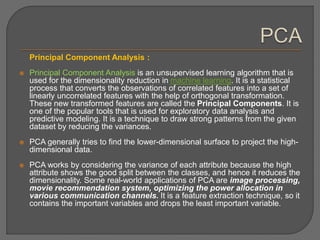 Principal Component Analysis :
 Principal Component Analysis is an unsupervised learning algorithm that is
used for the dimensionality reduction in machine learning. It is a statistical
process that converts the observations of correlated features into a set of
linearly uncorrelated features with the help of orthogonal transformation.
These new transformed features are called the Principal Components. It is
one of the popular tools that is used for exploratory data analysis and
predictive modeling. It is a technique to draw strong patterns from the given
dataset by reducing the variances.
 PCA generally tries to find the lower-dimensional surface to project the high-
dimensional data.
 PCA works by considering the variance of each attribute because the high
attribute shows the good split between the classes, and hence it reduces the
dimensionality. Some real-world applications of PCA are image processing,
movie recommendation system, optimizing the power allocation in
various communication channels. It is a feature extraction technique, so it
contains the important variables and drops the least important variable.
 