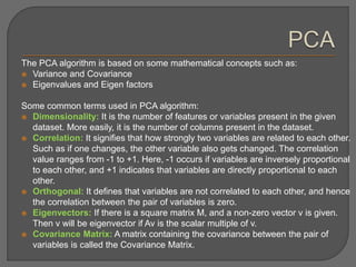 The PCA algorithm is based on some mathematical concepts such as:
 Variance and Covariance
 Eigenvalues and Eigen factors
Some common terms used in PCA algorithm:
 Dimensionality: It is the number of features or variables present in the given
dataset. More easily, it is the number of columns present in the dataset.
 Correlation: It signifies that how strongly two variables are related to each other.
Such as if one changes, the other variable also gets changed. The correlation
value ranges from -1 to +1. Here, -1 occurs if variables are inversely proportional
to each other, and +1 indicates that variables are directly proportional to each
other.
 Orthogonal: It defines that variables are not correlated to each other, and hence
the correlation between the pair of variables is zero.
 Eigenvectors: If there is a square matrix M, and a non-zero vector v is given.
Then v will be eigenvector if Av is the scalar multiple of v.
 Covariance Matrix: A matrix containing the covariance between the pair of
variables is called the Covariance Matrix.
 