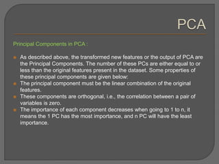 Principal Components in PCA :
 As described above, the transformed new features or the output of PCA are
the Principal Components. The number of these PCs are either equal to or
less than the original features present in the dataset. Some properties of
these principal components are given below:
 The principal component must be the linear combination of the original
features.
 These components are orthogonal, i.e., the correlation between a pair of
variables is zero.
 The importance of each component decreases when going to 1 to n, it
means the 1 PC has the most importance, and n PC will have the least
importance.
 