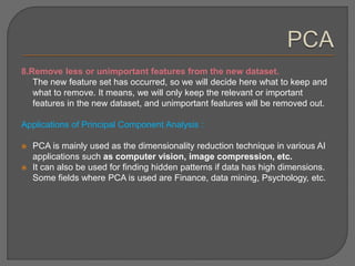 8.Remove less or unimportant features from the new dataset.
The new feature set has occurred, so we will decide here what to keep and
what to remove. It means, we will only keep the relevant or important
features in the new dataset, and unimportant features will be removed out.
Applications of Principal Component Analysis :
 PCA is mainly used as the dimensionality reduction technique in various AI
applications such as computer vision, image compression, etc.
 It can also be used for finding hidden patterns if data has high dimensions.
Some fields where PCA is used are Finance, data mining, Psychology, etc.
 