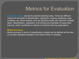  Evaluation metrics are tied to machine learning tasks. There are different
metrics for the tasks of classification, regression, ranking, clustering, topic
modeling, etc. Some metrics, such as precision-recall, are useful for multiple
tasks. Classification, regression, and ranking are examples of supervised
learning, which constitutes a majority of machine learning applications.
 Model Accuracy:
 Model accuracy in terms of classification models can be defined as the ratio
of correctly classified samples to the total number of samples:
Mrs.Harsha Patil,Dr.D.Y.Patil ACS College,Pimpri,Pune
 