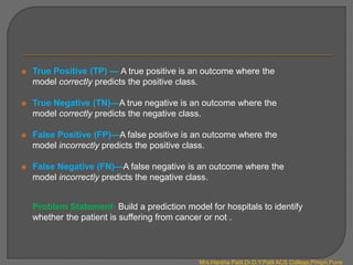  True Positive (TP) — A true positive is an outcome where the
model correctly predicts the positive class.
 True Negative (TN)—A true negative is an outcome where the
model correctly predicts the negative class.
 False Positive (FP)—A false positive is an outcome where the
model incorrectly predicts the positive class.
 False Negative (FN)—A false negative is an outcome where the
model incorrectly predicts the negative class.
Problem Statement- Build a prediction model for hospitals to identify
whether the patient is suffering from cancer or not .
Mrs.Harsha Patil,Dr.D.Y.Patil ACS College,Pimpri,Pune
 