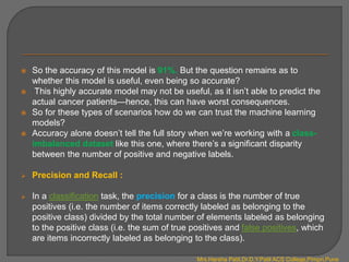  So the accuracy of this model is 91%. But the question remains as to
whether this model is useful, even being so accurate?
 This highly accurate model may not be useful, as it isn’t able to predict the
actual cancer patients—hence, this can have worst consequences.
 So for these types of scenarios how do we can trust the machine learning
models?
 Accuracy alone doesn’t tell the full story when we’re working with a class-
imbalanced dataset like this one, where there’s a significant disparity
between the number of positive and negative labels.
 Precision and Recall :
 In a classification task, the precision for a class is the number of true
positives (i.e. the number of items correctly labeled as belonging to the
positive class) divided by the total number of elements labeled as belonging
to the positive class (i.e. the sum of true positives and false positives, which
are items incorrectly labeled as belonging to the class).
Mrs.Harsha Patil,Dr.D.Y.Patil ACS College,Pimpri,Pune
 