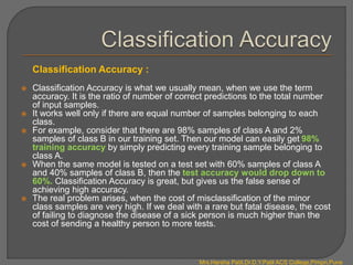 Classification Accuracy :
 Classification Accuracy is what we usually mean, when we use the term
accuracy. It is the ratio of number of correct predictions to the total number
of input samples.
 It works well only if there are equal number of samples belonging to each
class.
 For example, consider that there are 98% samples of class A and 2%
samples of class B in our training set. Then our model can easily get 98%
training accuracy by simply predicting every training sample belonging to
class A.
 When the same model is tested on a test set with 60% samples of class A
and 40% samples of class B, then the test accuracy would drop down to
60%. Classification Accuracy is great, but gives us the false sense of
achieving high accuracy.
 The real problem arises, when the cost of misclassification of the minor
class samples are very high. If we deal with a rare but fatal disease, the cost
of failing to diagnose the disease of a sick person is much higher than the
cost of sending a healthy person to more tests.
Mrs.Harsha Patil,Dr.D.Y.Patil ACS College,Pimpri,Pune
 