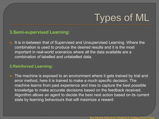 3.Semi-supervised Learning:
 It is in-between that of Supervised and Unsupervised Learning. Where the
combination is used to produce the desired results and it is the most
important in real-world scenarios where all the data available are a
combination of labelled and unlabelled data.
3.Reinforced Learning:
 The machine is exposed to an environment where it gets trained by trial and
error method, here it is trained to make a much specific decision. The
machine learns from past experience and tries to capture the best possible
knowledge to make accurate decisions based on the feedback received.
Algorithm allows an agent to decide the best next action based on its current
state by learning behaviours that will maximize a reward.
Mrs.Harsha Patil,Dr.D.Y.Patil ACS College,Pimpri,Pune
 