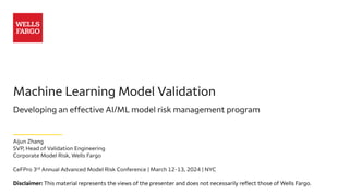 Machine Learning Model Validation
Developing an effective AI/ML model risk management program
Aijun Zhang
SVP, Head of Validation Engineering
Corporate Model Risk, Wells Fargo
CeFPro 3rd Annual Advanced Model Risk Conference | March 12-13, 2024 | NYC
Disclaimer: This material represents the views of the presenter and does not necessarily reflect those of Wells Fargo.
 