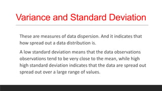Variance and Standard Deviation
These are measures of data dispersion. And it indicates that
how spread out a data distribution is.
A low standard deviation means that the data observations
observations tend to be very close to the mean, while high
high standard deviation indicates that the data are spread out
spread out over a large range of values.
 