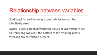 Relationship between variables
Scatter-plots and two-way cross tabulation can be
effectively used.
Scatter- plots: a graph in which the values of two variables are
plotted along two axes, the pattern of the resulting points
revealing any correlation present.
 