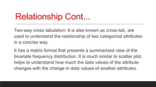 Relationship Cont...
Two-way cross tabulation: It is also known as cross-tab, are
used to understand the relationship of two categorical attributes
in a concise way.
It has a matrix format that presents a summarized view of the
bivariate frequency distribution. It is much similar to scatter plot,
helps to understand how much the data values of the attribute
changes with the change in data values of another attributes.
 