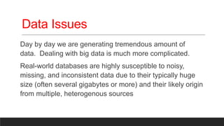 Data Issues
Day by day we are generating tremendous amount of
data. Dealing with big data is much more complicated.
Real-world databases are highly susceptible to noisy,
missing, and inconsistent data due to their typically huge
size (often several gigabytes or more) and their likely origin
from multiple, heterogenous sources
 