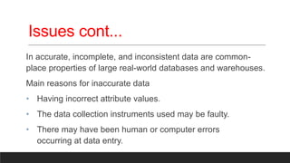 Issues cont...
In accurate, incomplete, and inconsistent data are common-
place properties of large real-world databases and warehouses.
Main reasons for inaccurate data
• Having incorrect attribute values.
• The data collection instruments used may be faulty.
• There may have been human or computer errors
occurring at data entry.
 