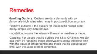 Remedies
Handling Outliers: Outliers are data elements with an
abnormally high value which may impact prediction accuracy.
•Remove outliers: If the outliers for the specific record is not
many, simple way is to remove.
•Imputation: impute the values with mean or median or mode.
•Capping: For values that lie outside the 1.5|x|IQR limits, we can
cap them by replacing those observations below the lower limit
with the value of 5th percentile and those that lie above upper
limit, with the value of 95th percentile.
 