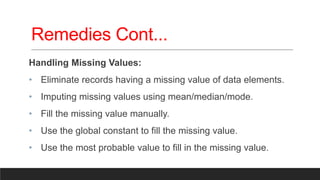 Remedies Cont...
Handling Missing Values:
• Eliminate records having a missing value of data elements.
• Imputing missing values using mean/median/mode.
• Fill the missing value manually.
• Use the global constant to fill the missing value.
• Use the most probable value to fill in the missing value.
 