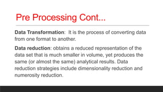 Pre Processing Cont...
Data Transformation: It is the process of converting data
from one format to another.
Data reduction: obtains a reduced representation of the
data set that is much smaller in volume, yet produces the
same (or almost the same) analytical results. Data
reduction strategies include dimensionality reduction and
numerosity reduction.
 