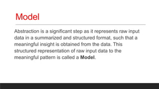 Model
Abstraction is a significant step as it represents raw input
data in a summarized and structured format, such that a
meaningful insight is obtained from the data. This
structured representation of raw input data to the
meaningful pattern is called a Model.
 