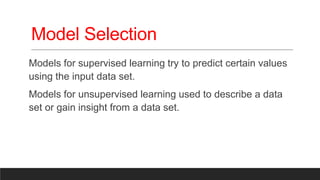 Model Selection
Models for supervised learning try to predict certain values
using the input data set.
Models for unsupervised learning used to describe a data
set or gain insight from a data set.
 