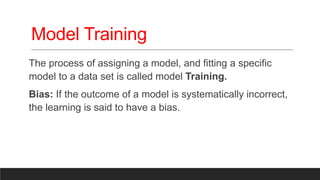 Model Training
The process of assigning a model, and fitting a specific
model to a data set is called model Training.
Bias: If the outcome of a model is systematically incorrect,
the learning is said to have a bias.
 