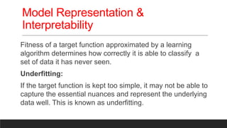 Model Representation &
Interpretability
Fitness of a target function approximated by a learning
algorithm determines how correctly it is able to classify a
set of data it has never seen.
Underfitting:
If the target function is kept too simple, it may not be able to
capture the essential nuances and represent the underlying
data well. This is known as underfitting.
 