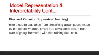 Model Representation &
Interpretability Cont...
Bias and Variance:(Supervised learning)
Errors due to bias arise from simplifying assumptions made
by the model whereas errors due to variance occur from
over-aligning the model with the training data sets.
 