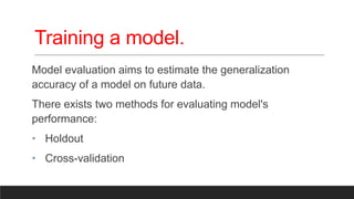 Training a model.
Model evaluation aims to estimate the generalization
accuracy of a model on future data.
There exists two methods for evaluating model's
performance:
• Holdout
• Cross-validation
 