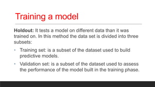 Training a model
Holdout: It tests a model on different data than it was
trained on. In this method the data set is divided into three
subsets:
• Training set: is a subset of the dataset used to build
predictive models.
• Validation set: is a subset of the dataset used to assess
the performance of the model built in the training phase.
 