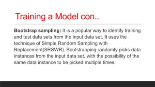 Training a Model con..
Bootstrap sampling: It is a popular way to identify training
and test data sets from the input data set. It uses the
technique of Simple Random Sampling with
Replacement(SRSWR). Bootstrapping randomly picks data
instances from the input data set, with the possibility of the
same data instance to be picked multiple times.
 