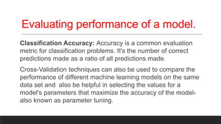 Evaluating performance of a model.
Classification Accuracy: Accuracy is a common evaluation
metric for classification problems. It's the number of correct
predictions made as a ratio of all predictions made.
Cross-Validation techniques can also be used to compare the
performance of different machine learning models on the same
data set and also be helpful in selecting the values for a
model's parameters that maximize the accuracy of the model-
also known as parameter tuning.
 
