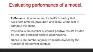 Evaluating performance of a model.
F-Measure: is a measure of a test's accuracy that
considers both the precision and recall of the test to
compute the score.
Precision is the number of correct positive results divided
by the total predicted positive observations.
Recall is the number of positive results divided by the
number of all relevant samples.
 