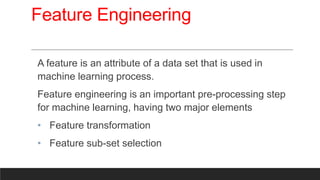 Feature Engineering
A feature is an attribute of a data set that is used in
machine learning process.
Feature engineering is an important pre-processing step
for machine learning, having two major elements
• Feature transformation
• Feature sub-set selection
 