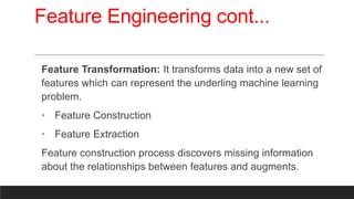 Feature Engineering cont...
Feature Transformation: It transforms data into a new set of
features which can represent the underling machine learning
problem.
• Feature Construction
• Feature Extraction
Feature construction process discovers missing information
about the relationships between features and augments.
 