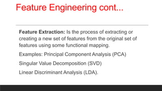 Feature Engineering cont...
Feature Extraction: Is the process of extracting or
creating a new set of features from the original set of
features using some functional mapping.
Examples: Principal Component Analysis (PCA)
Singular Value Decomposition (SVD)
Linear Discriminant Analysis (LDA).
 