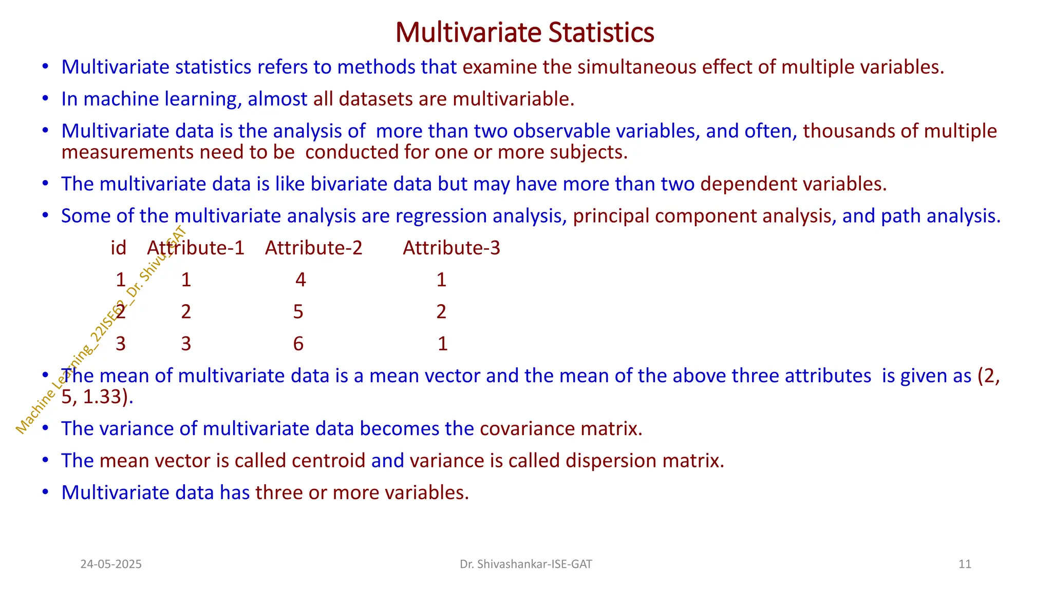 Multivariate Statistics
• Multivariate statistics refers to methods that examine the simultaneous effect of multiple variables.
• In machine learning, almost all datasets are multivariable.
• Multivariate data is the analysis of more than two observable variables, and often, thousands of multiple
measurements need to be conducted for one or more subjects.
• The multivariate data is like bivariate data but may have more than two dependent variables.
• Some of the multivariate analysis are regression analysis, principal component analysis, and path analysis.
id Attribute-1 Attribute-2 Attribute-3
1 1 4 1
2 2 5 2
3 3 6 1
• The mean of multivariate data is a mean vector and the mean of the above three attributes is given as (2,
5, 1.33).
• The variance of multivariate data becomes the covariance matrix.
• The mean vector is called centroid and variance is called dispersion matrix.
• Multivariate data has three or more variables.
24-05-2025 11
Dr. Shivashankar-ISE-GAT
 