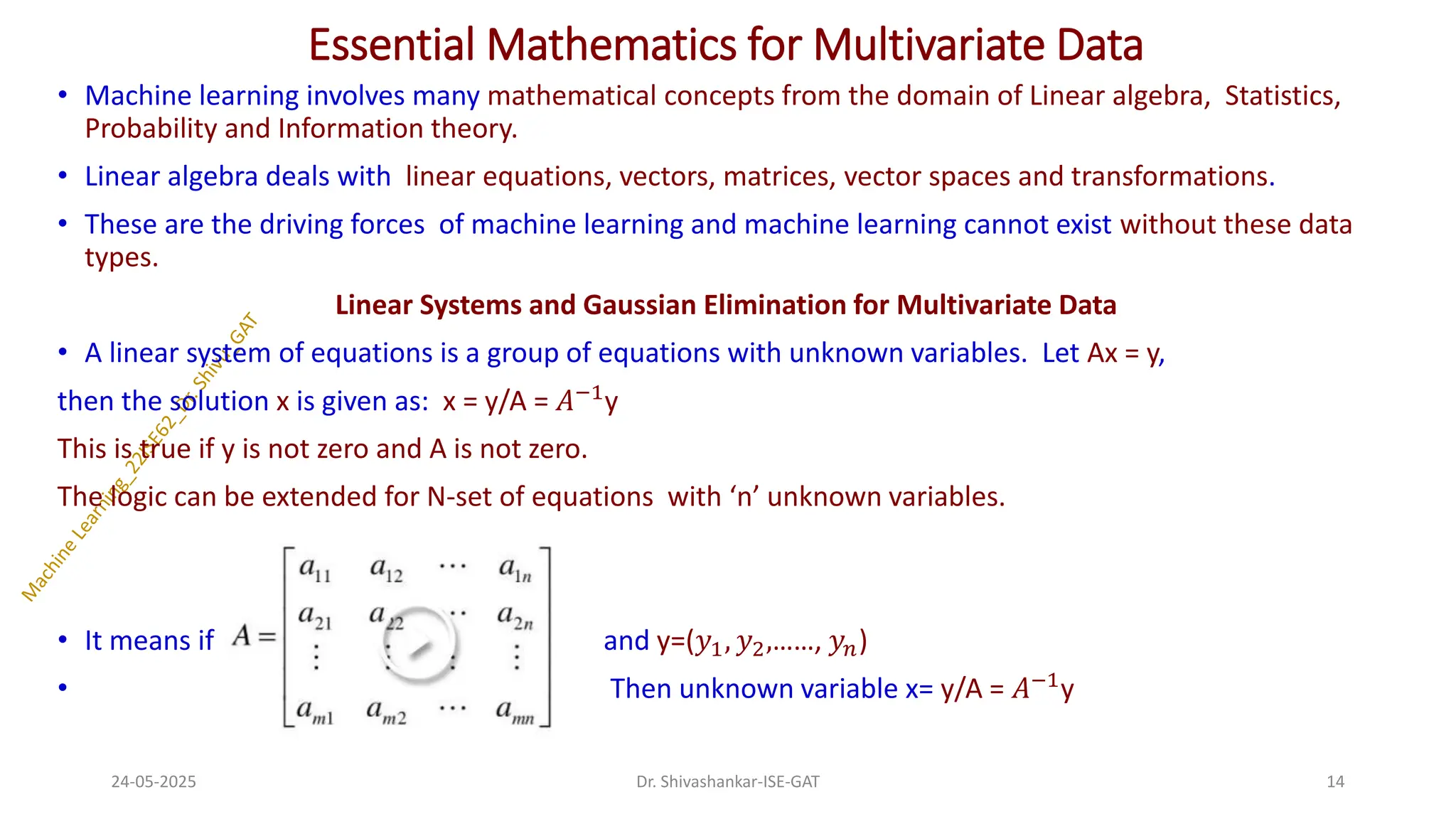 Essential Mathematics for Multivariate Data
• Machine learning involves many mathematical concepts from the domain of Linear algebra, Statistics,
Probability and Information theory.
• Linear algebra deals with linear equations, vectors, matrices, vector spaces and transformations.
• These are the driving forces of machine learning and machine learning cannot exist without these data
types.
Linear Systems and Gaussian Elimination for Multivariate Data
• A linear system of equations is a group of equations with unknown variables. Let Ax = y,
then the solution x is given as: x = y/A = 𝐴−1
y
This is true if y is not zero and A is not zero.
The logic can be extended for N-set of equations with ‘n’ unknown variables.
• It means if and y=(𝑦1, 𝑦2,……, 𝑦𝑛)
• Then unknown variable x= y/A = 𝐴−1
y
24-05-2025 14
Dr. Shivashankar-ISE-GAT
 