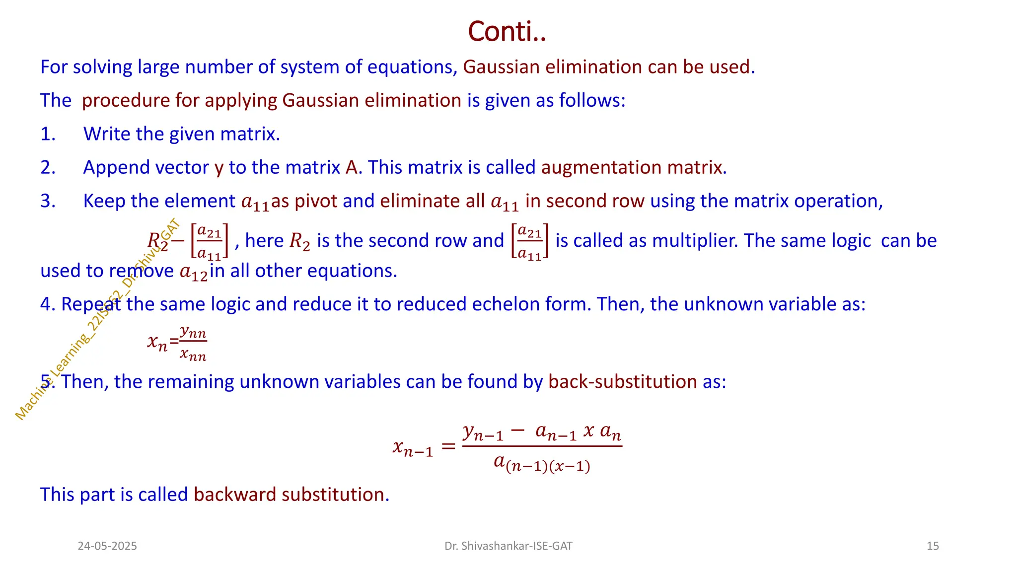 Conti..
For solving large number of system of equations, Gaussian elimination can be used.
The procedure for applying Gaussian elimination is given as follows:
1. Write the given matrix.
2. Append vector y to the matrix A. This matrix is called augmentation matrix.
3. Keep the element 𝑎11as pivot and eliminate all 𝑎11 in second row using the matrix operation,
𝑅2−
𝑎21
𝑎11
, here 𝑅2 is the second row and
𝑎21
𝑎11
is called as multiplier. The same logic can be
used to remove 𝑎12in all other equations.
4. Repeat the same logic and reduce it to reduced echelon form. Then, the unknown variable as:
𝑥𝑛=
𝑦𝑛𝑛
𝑥𝑛𝑛
5. Then, the remaining unknown variables can be found by back-substitution as:
𝑥𝑛−1 =
𝑦𝑛−1 − 𝑎𝑛−1 𝑥 𝑎𝑛
𝑎(𝑛−1)(𝑥−1)
This part is called backward substitution.
24-05-2025 15
Dr. Shivashankar-ISE-GAT
 