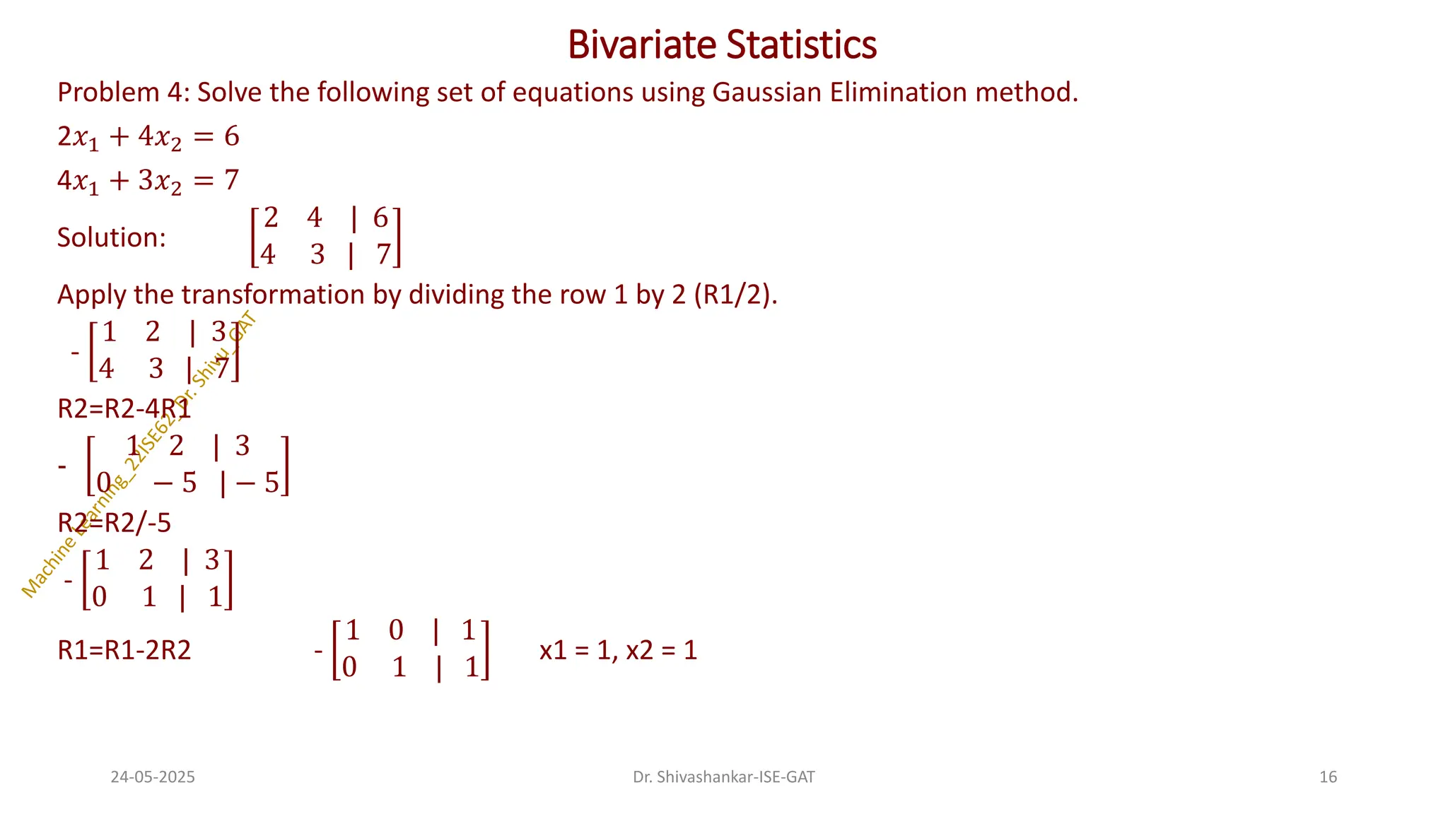 Bivariate Statistics
Problem 4: Solve the following set of equations using Gaussian Elimination method.
2𝑥1 + 4𝑥2 = 6
4𝑥1 + 3𝑥2 = 7
Solution:
2 4 | 6
4 3 | 7
Apply the transformation by dividing the row 1 by 2 (R1/2).
-
1 2 | 3
4 3 | 7
R2=R2-4R1
-
1 2 | 3
0 − 5 | − 5
R2=R2/-5
-
1 2 | 3
0 1 | 1
R1=R1-2R2 -
1 0 | 1
0 1 | 1
x1 = 1, x2 = 1
24-05-2025 16
Dr. Shivashankar-ISE-GAT
 