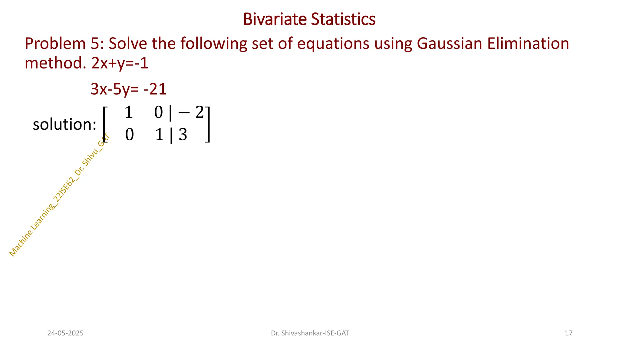 Bivariate Statistics
Problem 5: Solve the following set of equations using Gaussian Elimination
method. 2x+y=-1
3x-5y= -21
solution:
1 0 | − 2
0 1 | 3
24-05-2025 17
Dr. Shivashankar-ISE-GAT
 