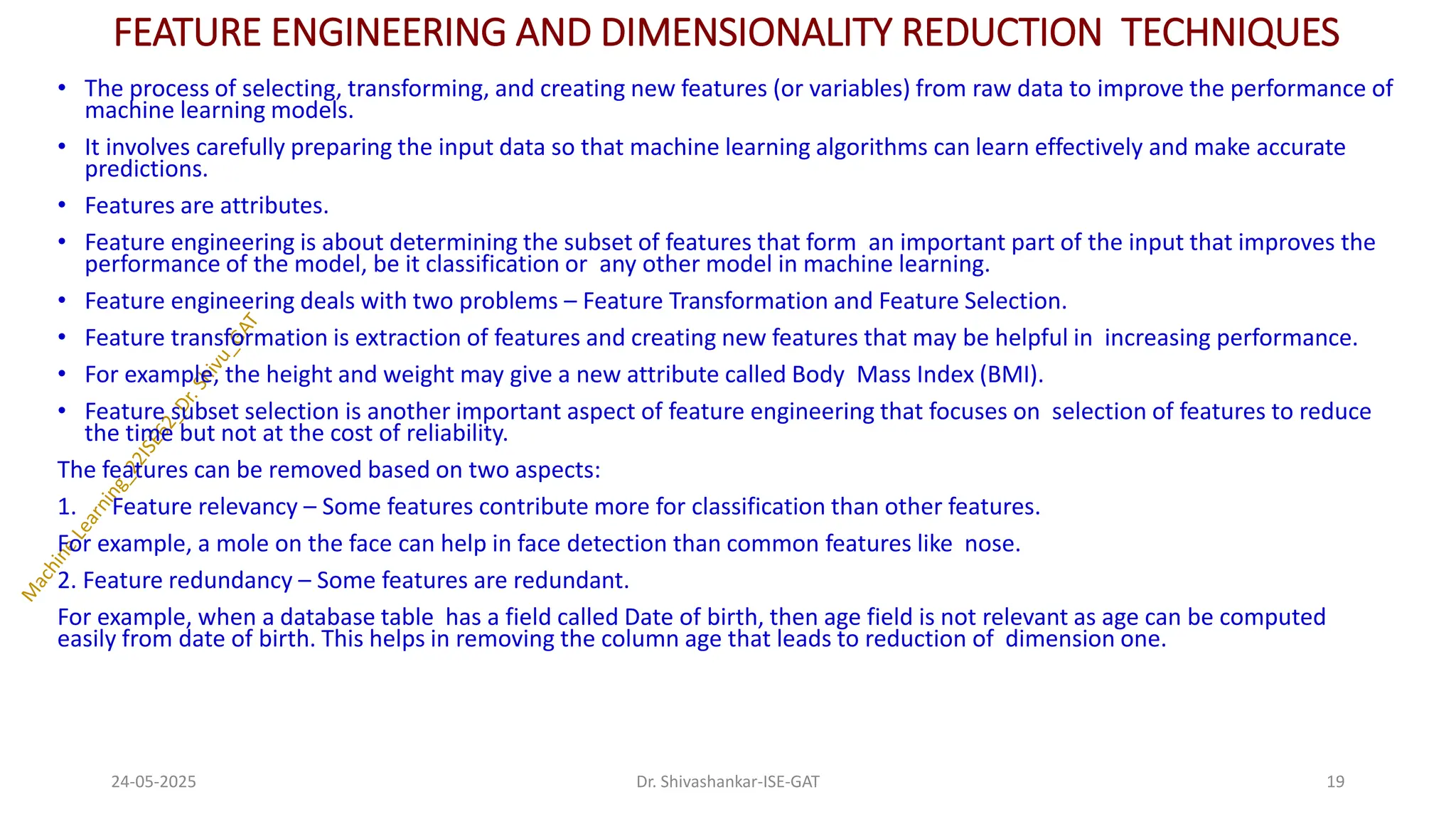 FEATURE ENGINEERING AND DIMENSIONALITY REDUCTION TECHNIQUES
• The process of selecting, transforming, and creating new features (or variables) from raw data to improve the performance of
machine learning models.
• It involves carefully preparing the input data so that machine learning algorithms can learn effectively and make accurate
predictions.
• Features are attributes.
• Feature engineering is about determining the subset of features that form an important part of the input that improves the
performance of the model, be it classification or any other model in machine learning.
• Feature engineering deals with two problems – Feature Transformation and Feature Selection.
• Feature transformation is extraction of features and creating new features that may be helpful in increasing performance.
• For example, the height and weight may give a new attribute called Body Mass Index (BMI).
• Feature subset selection is another important aspect of feature engineering that focuses on selection of features to reduce
the time but not at the cost of reliability.
The features can be removed based on two aspects:
1. Feature relevancy – Some features contribute more for classification than other features.
For example, a mole on the face can help in face detection than common features like nose.
2. Feature redundancy – Some features are redundant.
For example, when a database table has a field called Date of birth, then age field is not relevant as age can be computed
easily from date of birth. This helps in removing the column age that leads to reduction of dimension one.
24-05-2025 19
Dr. Shivashankar-ISE-GAT
 