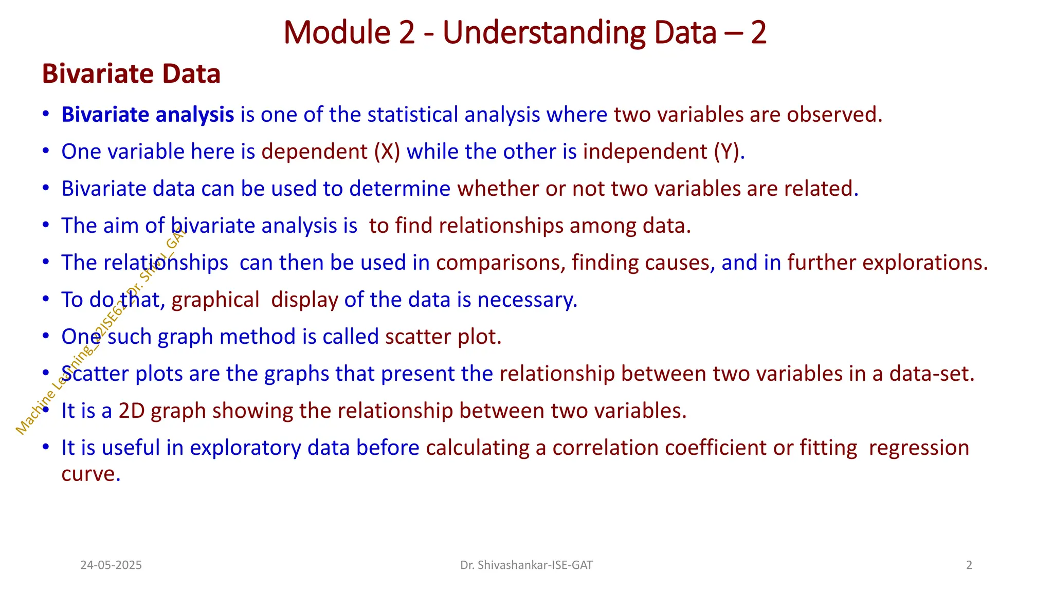Module 2 - Understanding Data – 2
Bivariate Data
• Bivariate analysis is one of the statistical analysis where two variables are observed.
• One variable here is dependent (X) while the other is independent (Y).
• Bivariate data can be used to determine whether or not two variables are related.
• The aim of bivariate analysis is to find relationships among data.
• The relationships can then be used in comparisons, finding causes, and in further explorations.
• To do that, graphical display of the data is necessary.
• One such graph method is called scatter plot.
• Scatter plots are the graphs that present the relationship between two variables in a data-set.
• It is a 2D graph showing the relationship between two variables.
• It is useful in exploratory data before calculating a correlation coefficient or fitting regression
curve.
24-05-2025 2
Dr. Shivashankar-ISE-GAT
 