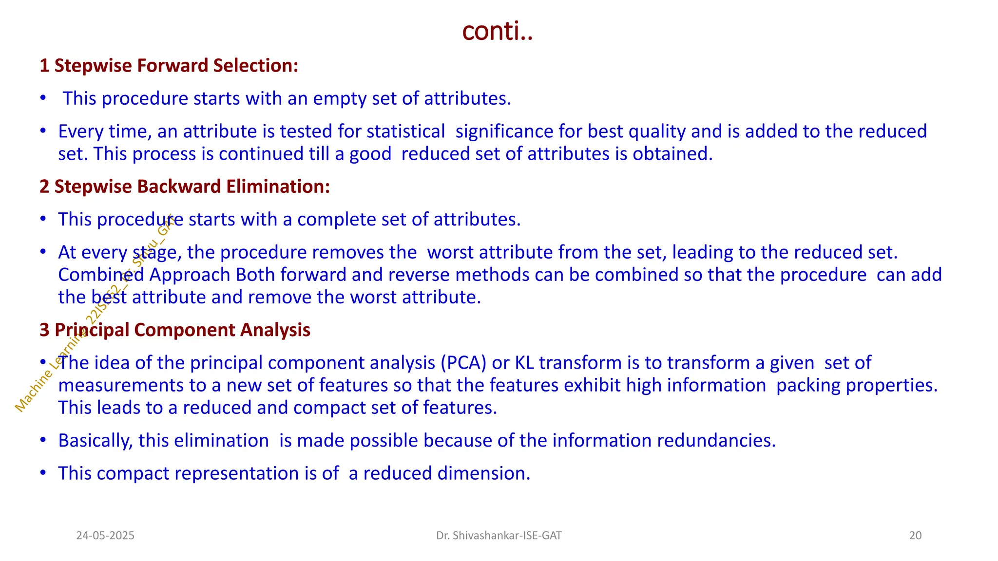 conti..
1 Stepwise Forward Selection:
• This procedure starts with an empty set of attributes.
• Every time, an attribute is tested for statistical significance for best quality and is added to the reduced
set. This process is continued till a good reduced set of attributes is obtained.
2 Stepwise Backward Elimination:
• This procedure starts with a complete set of attributes.
• At every stage, the procedure removes the worst attribute from the set, leading to the reduced set.
Combined Approach Both forward and reverse methods can be combined so that the procedure can add
the best attribute and remove the worst attribute.
3 Principal Component Analysis
• The idea of the principal component analysis (PCA) or KL transform is to transform a given set of
measurements to a new set of features so that the features exhibit high information packing properties.
This leads to a reduced and compact set of features.
• Basically, this elimination is made possible because of the information redundancies.
• This compact representation is of a reduced dimension.
24-05-2025 20
Dr. Shivashankar-ISE-GAT
 