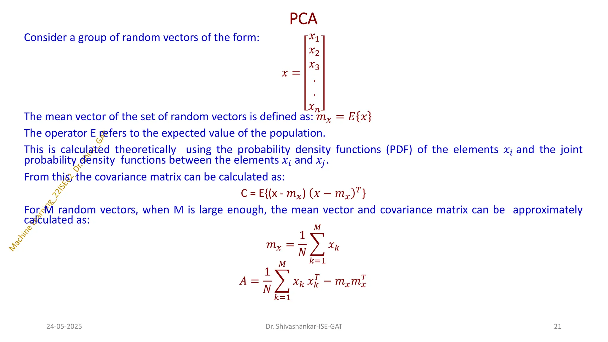 PCA
Consider a group of random vectors of the form:
𝑥 =
𝑥1
𝑥2
𝑥3
.
.
𝑥𝑛
The mean vector of the set of random vectors is defined as: 𝑚𝑥 = 𝐸 𝑥
The operator E refers to the expected value of the population.
This is calculated theoretically using the probability density functions (PDF) of the elements 𝑥𝑖 and the joint
probability density functions between the elements 𝑥𝑖 and 𝑥𝑗.
From this, the covariance matrix can be calculated as:
C = E{(x - 𝑚𝑥) 𝑥 − 𝑚𝑥
𝑇
}
For M random vectors, when M is large enough, the mean vector and covariance matrix can be approximately
calculated as:
𝑚𝑥 =
1
𝑁
෍
𝑘=1
𝑀
𝑥𝑘
𝐴 =
1
𝑁
෍
𝑘=1
𝑀
𝑥𝑘 𝑥𝑘
𝑇
− 𝑚𝑥𝑚𝑥
𝑇
24-05-2025 21
Dr. Shivashankar-ISE-GAT
 