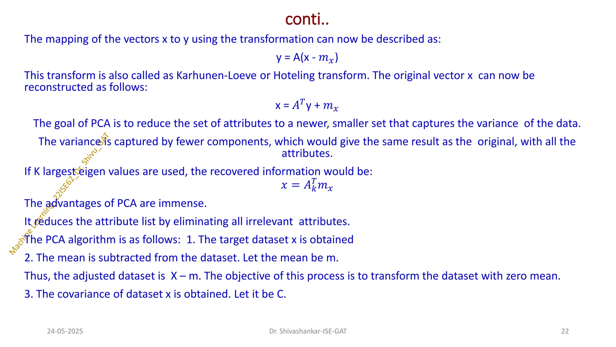 conti..
The mapping of the vectors x to y using the transformation can now be described as:
y = A(x - 𝑚𝑥)
This transform is also called as Karhunen-Loeve or Hoteling transform. The original vector x can now be
reconstructed as follows:
x = 𝐴𝑇
y + 𝑚𝑥
The goal of PCA is to reduce the set of attributes to a newer, smaller set that captures the variance of the data.
The variance is captured by fewer components, which would give the same result as the original, with all the
attributes.
If K largest eigen values are used, the recovered information would be:
𝑥 = 𝐴𝑘
𝑇
𝑚𝑥
The advantages of PCA are immense.
It reduces the attribute list by eliminating all irrelevant attributes.
The PCA algorithm is as follows: 1. The target dataset x is obtained
2. The mean is subtracted from the dataset. Let the mean be m.
Thus, the adjusted dataset is X – m. The objective of this process is to transform the dataset with zero mean.
3. The covariance of dataset x is obtained. Let it be C.
24-05-2025 22
Dr. Shivashankar-ISE-GAT
 