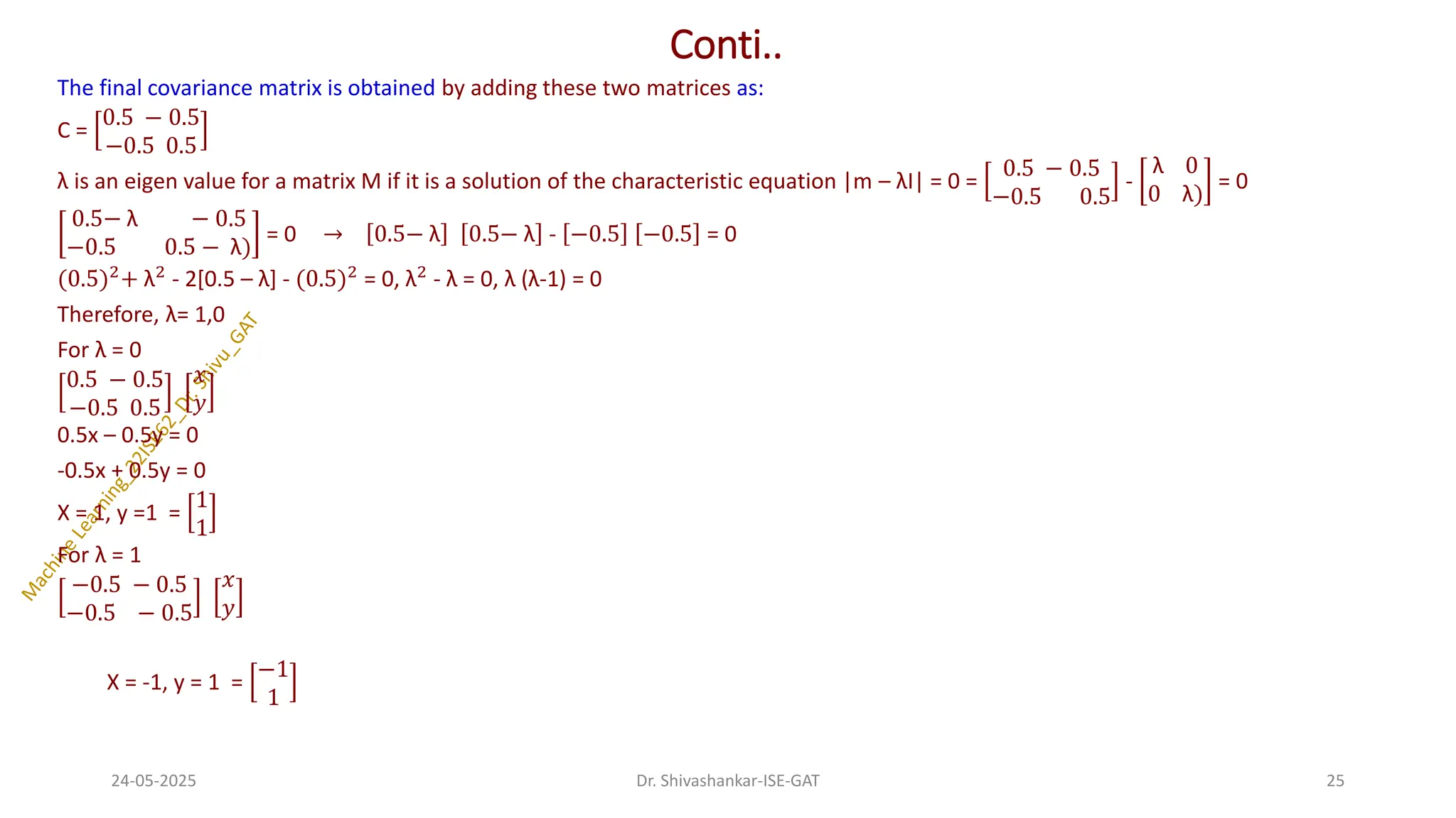 Conti..
The final covariance matrix is obtained by adding these two matrices as:
C =
0.5 − 0.5
−0.5 0.5
λ is an eigen value for a matrix M if it is a solution of the characteristic equation |m – λI| = 0 =
0.5 − 0.5
−0.5 0.5
-
λ 0
0 λ)
= 0
0.5− λ − 0.5
−0.5 0.5 − λ)
= 0 → 0.5− λ 0.5− λ - −0.5 −0.5 = 0
(0.5)2
+ λ2
- 2[0.5 – λ] - (0.5)2
= 0, λ2
- λ = 0, λ (λ-1) = 0
Therefore, λ= 1,0
For λ = 0
0.5 − 0.5
−0.5 0.5
𝑥
𝑦
0.5x – 0.5y = 0
-0.5x + 0.5y = 0
X = 1, y =1 =
1
1
For λ = 1
−0.5 − 0.5
−0.5 − 0.5
𝑥
𝑦
X = -1, y = 1 =
−1
1
24-05-2025 25
Dr. Shivashankar-ISE-GAT
 