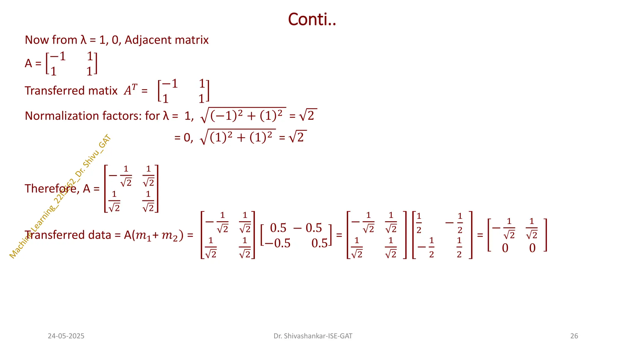 Conti..
Now from λ = 1, 0, Adjacent matrix
A =
−1 1
1 1
Transferred matix 𝐴𝑇 =
−1 1
1 1
Normalization factors: for λ = 1, −1 2 + 1 2 = 2
= 0, 1 2 + 1 2 = 2
Therefore, A =
−
1
2
1
2
1
2
1
2
Transferred data = A(𝑚1+ 𝑚2) =
−
1
2
1
2
1
2
1
2
0.5 − 0.5
−0.5 0.5
=
−
1
2
1
2
1
2
1
2
1
2
−
1
2
−
1
2
1
2
=
−
1
2
1
2
0 0
24-05-2025 26
Dr. Shivashankar-ISE-GAT
 