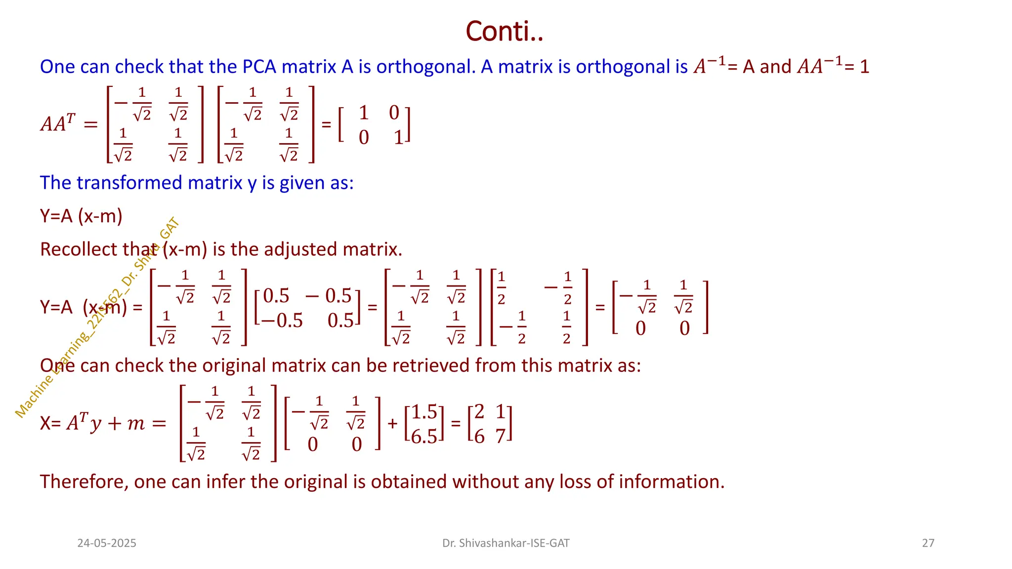Conti..
One can check that the PCA matrix A is orthogonal. A matrix is orthogonal is 𝐴−1= A and 𝐴𝐴−1= 1
𝐴𝐴𝑇 =
−
1
2
1
2
1
2
1
2
−
1
2
1
2
1
2
1
2
=
1 0
0 1
The transformed matrix y is given as:
Y=A (x-m)
Recollect that (x-m) is the adjusted matrix.
Y=A (x-m) =
−
1
2
1
2
1
2
1
2
0.5 − 0.5
−0.5 0.5
=
−
1
2
1
2
1
2
1
2
1
2
−
1
2
−
1
2
1
2
=
−
1
2
1
2
0 0
One can check the original matrix can be retrieved from this matrix as:
X= 𝐴𝑇𝑦 + 𝑚 =
−
1
2
1
2
1
2
1
2
−
1
2
1
2
0 0
+
1.5
6.5
=
2 1
6 7
Therefore, one can infer the original is obtained without any loss of information.
24-05-2025 27
Dr. Shivashankar-ISE-GAT
 