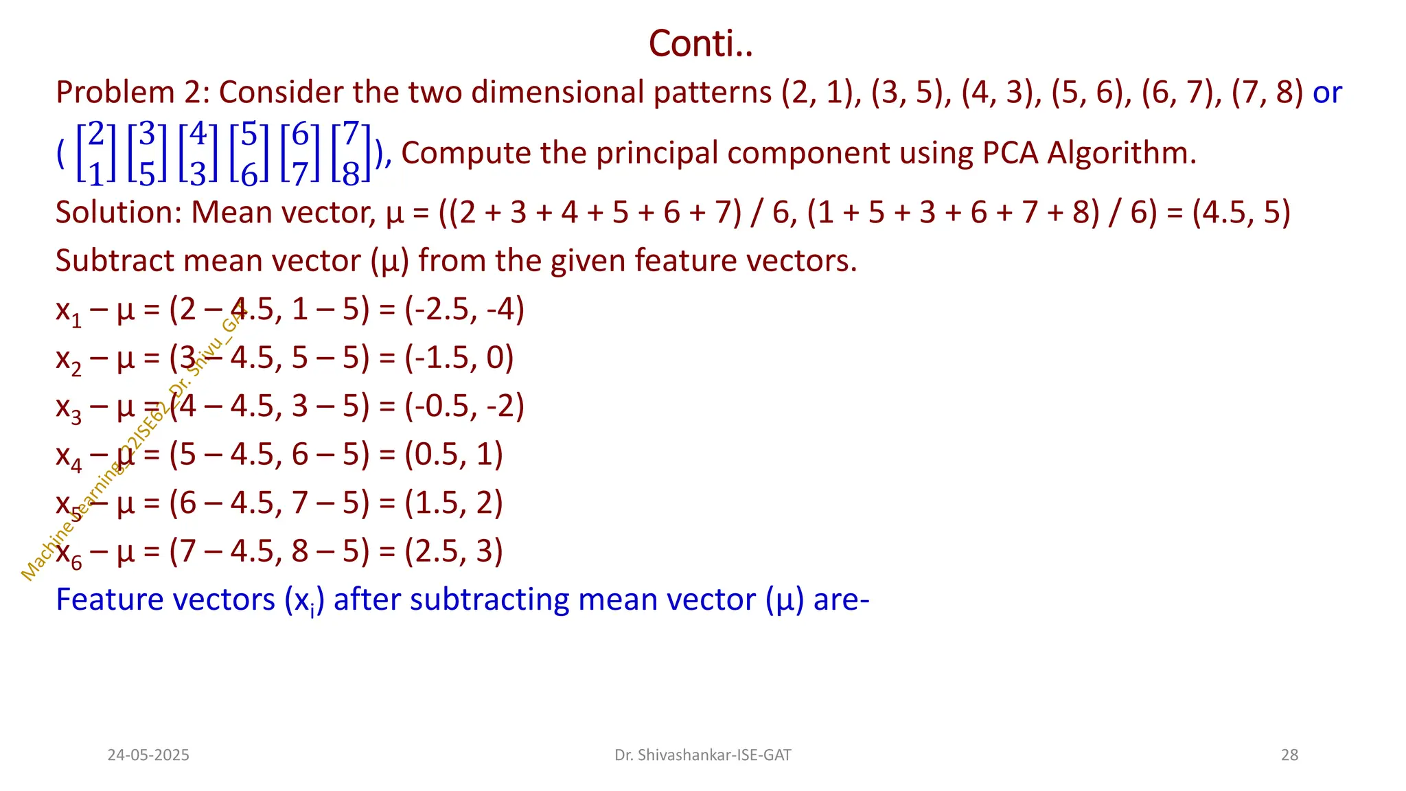 Conti..
Problem 2: Consider the two dimensional patterns (2, 1), (3, 5), (4, 3), (5, 6), (6, 7), (7, 8) or
(
2
1
3
5
4
3
5
6
6
7
7
8
), Compute the principal component using PCA Algorithm.
Solution: Mean vector, µ = ((2 + 3 + 4 + 5 + 6 + 7) / 6, (1 + 5 + 3 + 6 + 7 + 8) / 6) = (4.5, 5)
Subtract mean vector (µ) from the given feature vectors.
x1 – µ = (2 – 4.5, 1 – 5) = (-2.5, -4)
x2 – µ = (3 – 4.5, 5 – 5) = (-1.5, 0)
x3 – µ = (4 – 4.5, 3 – 5) = (-0.5, -2)
x4 – µ = (5 – 4.5, 6 – 5) = (0.5, 1)
x5 – µ = (6 – 4.5, 7 – 5) = (1.5, 2)
x6 – µ = (7 – 4.5, 8 – 5) = (2.5, 3)
Feature vectors (xi) after subtracting mean vector (µ) are-
24-05-2025 28
Dr. Shivashankar-ISE-GAT
 