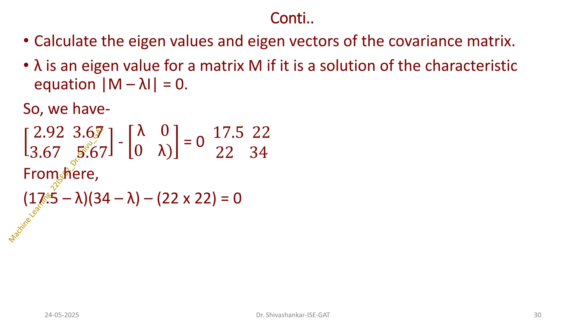 Conti..
• Calculate the eigen values and eigen vectors of the covariance matrix.
• λ is an eigen value for a matrix M if it is a solution of the characteristic
equation |M – λI| = 0.
So, we have-
2.92 3.67
3.67 5.67
-
λ 0
0 λ)
= 0
17.5 22
22 34
From here,
(17.5 – λ)(34 – λ) – (22 x 22) = 0
24-05-2025 30
Dr. Shivashankar-ISE-GAT
 