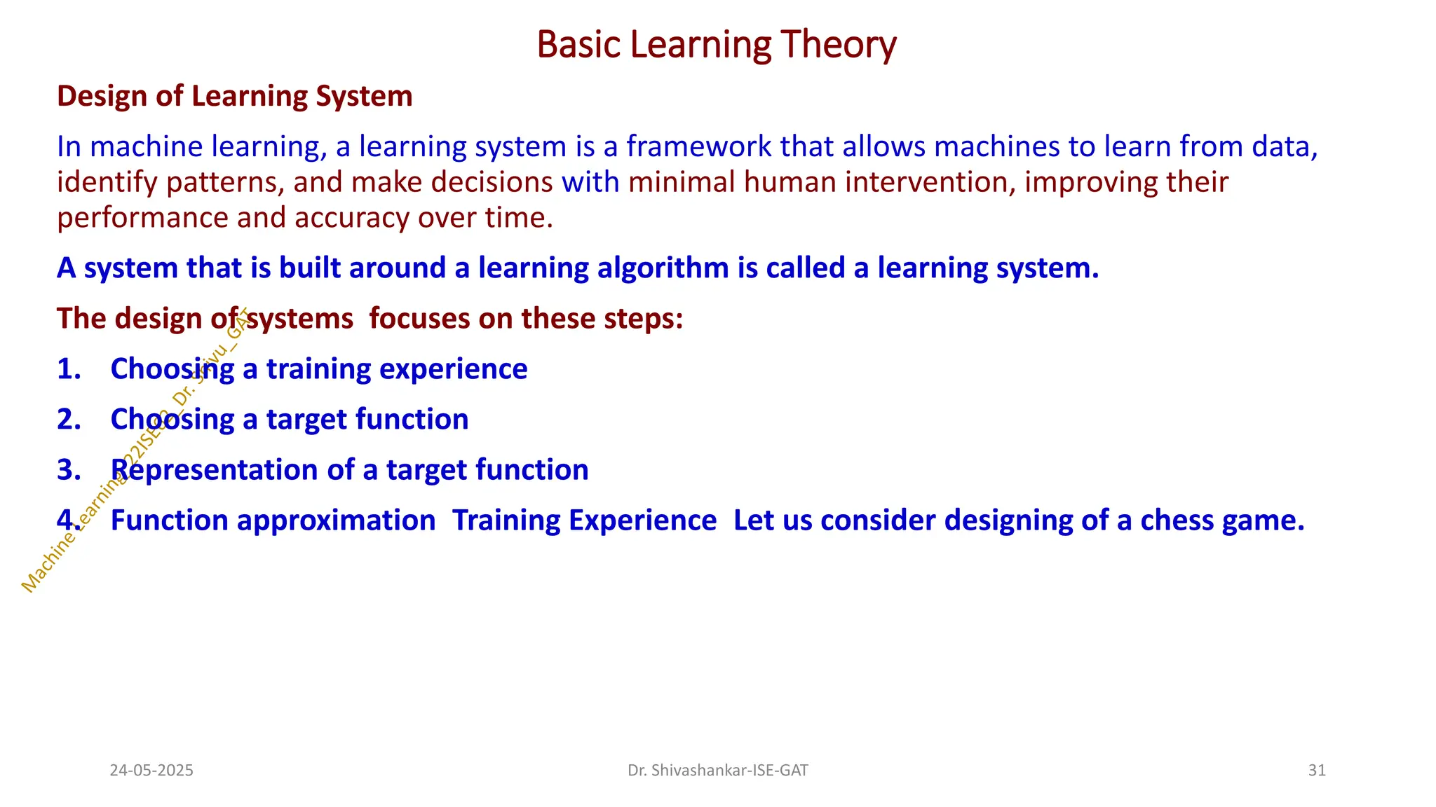 Basic Learning Theory
Design of Learning System
In machine learning, a learning system is a framework that allows machines to learn from data,
identify patterns, and make decisions with minimal human intervention, improving their
performance and accuracy over time.
A system that is built around a learning algorithm is called a learning system.
The design of systems focuses on these steps:
1. Choosing a training experience
2. Choosing a target function
3. Representation of a target function
4. Function approximation Training Experience Let us consider designing of a chess game.
24-05-2025 31
Dr. Shivashankar-ISE-GAT
 