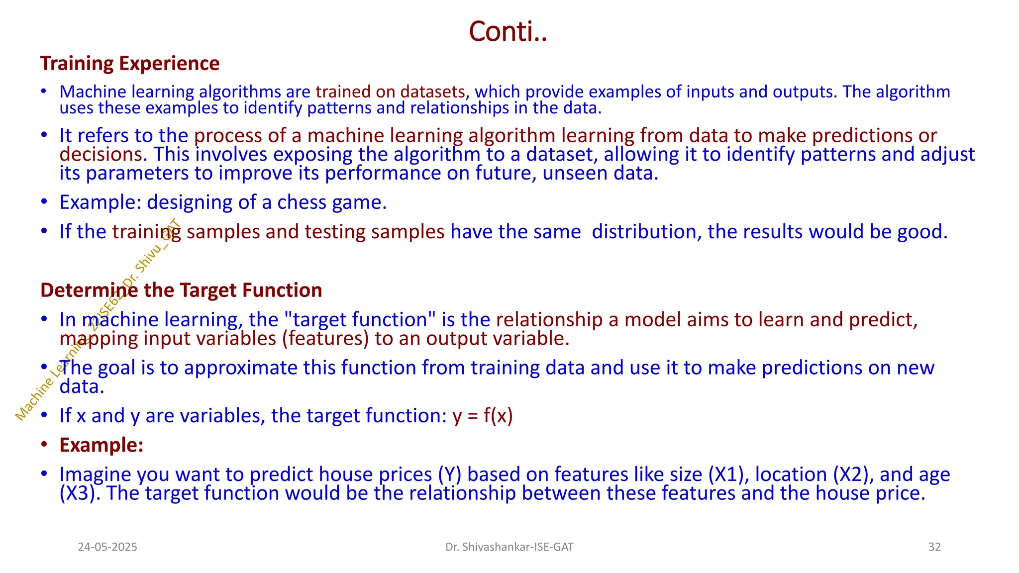 Conti..
Training Experience
• Machine learning algorithms are trained on datasets, which provide examples of inputs and outputs. The algorithm
uses these examples to identify patterns and relationships in the data.
• It refers to the process of a machine learning algorithm learning from data to make predictions or
decisions. This involves exposing the algorithm to a dataset, allowing it to identify patterns and adjust
its parameters to improve its performance on future, unseen data.
• Example: designing of a chess game.
• If the training samples and testing samples have the same distribution, the results would be good.
Determine the Target Function
• In machine learning, the "target function" is the relationship a model aims to learn and predict,
mapping input variables (features) to an output variable.
• The goal is to approximate this function from training data and use it to make predictions on new
data.
• If x and y are variables, the target function: y = f(x)
• Example:
• Imagine you want to predict house prices (Y) based on features like size (X1), location (X2), and age
(X3). The target function would be the relationship between these features and the house price.
24-05-2025 32
Dr. Shivashankar-ISE-GAT
 